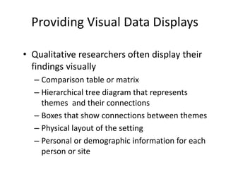 Providing Visual Data Displays
• Qualitative researchers often display their
findings visually
– Comparison table or matrix
– Hierarchical tree diagram that represents
themes and their connections
– Boxes that show connections between themes
– Physical layout of the setting
– Personal or demographic information for each
person or site
 