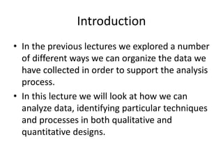 Introduction
• In the previous lectures we explored a number
of different ways we can organize the data we
have collected in order to support the analysis
process.
• In this lecture we will look at how we can
analyze data, identifying particular techniques
and processes in both qualitative and
quantitative designs.
 