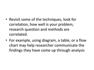 • Revisit some of the techniques, look for
correlation, how well is your problem,
research question and methods are
correlated.
• For example, using diagram, a table, or a flow
chart may help researcher communicate the
findings they have come up through analysis
 
