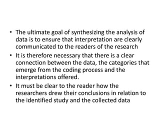 • The ultimate goal of synthesizing the analysis of
data is to ensure that interpretation are clearly
communicated to the readers of the research
• It is therefore necessary that there is a clear
connection between the data, the categories that
emerge from the coding process and the
interpretations offered.
• It must be clear to the reader how the
researchers drew their conclusions in relation to
the identified study and the collected data
 