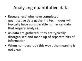 Analysing quantitative data
• Researchers' who have completed
quantitative data gathering techniques will
typically have considerable numerical data
that require analysis .
• As data are gathered, they are typically
disorganised and made up of separate bits of
information.
• When numbers look this way , the meaning is
not clear
 