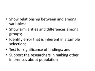 • Show relationship between and among
variables;
• Show similarities and differences among
groups;
• Identify error that is inherent in a sample
selection;
• Test for significance of findings; and
• Support the researchers in making other
inferences about population
 