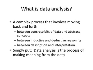 What is data analysis?
• A complex process that involves moving
back and forth
– between concrete bits of data and abstract
concepts
– between inductive and deductive reasoning
– between description and interpretation
• Simply put: Data analysis is the process of
making meaning from the data
 