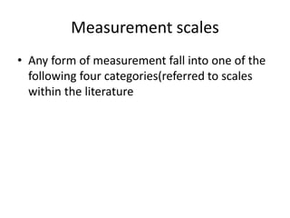 Measurement scales
• Any form of measurement fall into one of the
following four categories(referred to scales
within the literature
 