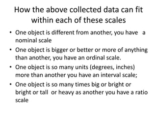 How the above collected data can fit
within each of these scales
• One object is different from another, you have a
nominal scale
• One object is bigger or better or more of anything
than another, you have an ordinal scale.
• One object is so many units (degrees, inches)
more than another you have an interval scale;
• One object is so many times big or bright or
bright or tall or heavy as another you have a ratio
scale
 