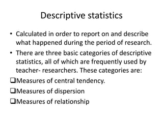 Descriptive statistics
• Calculated in order to report on and describe
what happened during the period of research.
• There are three basic categories of descriptive
statistics, all of which are frequently used by
teacher- researchers. These categories are:
Measures of central tendency.
Measures of dispersion
Measures of relationship
 