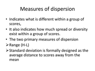 Measures of dispersion
• Indicates what is different within a group of
scores,
• It also indicates how much spread or diversity
exist within a group of scores.
• The two primary measures of dispersion
Range (H-L)
Standard deviation is formally designed as the
average distance to scores away from the
mean
 