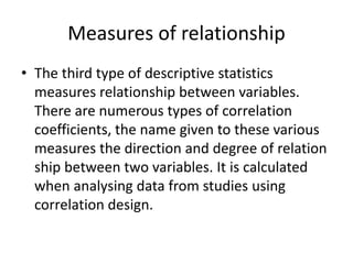 Measures of relationship
• The third type of descriptive statistics
measures relationship between variables.
There are numerous types of correlation
coefficients, the name given to these various
measures the direction and degree of relation
ship between two variables. It is calculated
when analysing data from studies using
correlation design.
 