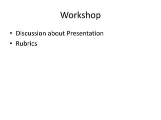 Workshop
• Discussion about Presentation
• Rubrics
 