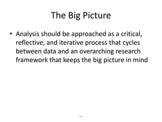53
The Big Picture
• Analysis should be approached as a critical,
reflective, and iterative process that cycles
between data and an overarching research
framework that keeps the big picture in mind
 