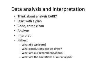 Data analysis and interpretation
• Think about analysis EARLY
• Start with a plan
• Code, enter, clean
• Analyze
• Interpret
• Reflect
– What did we learn?
– What conclusions can we draw?
– What are our recommendations?
– What are the limitations of our analysis?
 