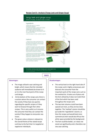 Recipe Card 3– Analysis (Tangy Leek and Ginger Soup)
BACK
Disadvantages:
The vertical text on the right-hand side of
the recipe card is highly unnecessary and
distracts the consumer from the
important parts of the recipe card, such as
the method list. It looks out of place and
the font utilised by it does not match that
of the font which has been used
throughout the recipe card.
The two text columns could have been
spaced out more, as they are too close
together. The ‘method’ column should be
put aside the ‘ingredients’ column, as
then the recipe card would look more
symmetrical and it would also fill out the
white space provided by the background.
The font could be bolder, as it does not
stand out significantly and is therefore not
very eye-catching.
Advantages:
The image utilised is eye-catching and
bright, which means that the intended
audience will immediately be drawn to it
as it is the main focal point of the recipe
card design.
At the bottom of the recipe card, there is
a section where the consumer can contact
the society if they have any queries
regarding the specific recipe or if they
want to browse through their other
recipes. This is very useful; as it ensures
the consumer that they can contact the
society if they happen to encounter any
issues.
The green colour scheme is relevant to
the overall theme of the stated recipe
card due to the fact that it is targeted at
vegetarian individuals.
 