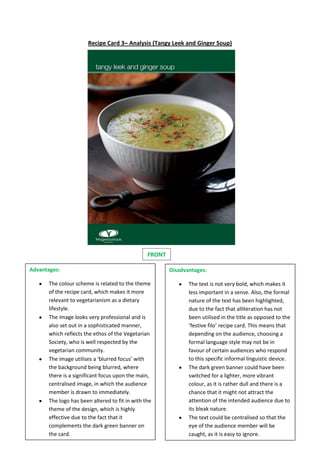 Recipe Card 3– Analysis (Tangy Leek and Ginger Soup)
FRONT
Advantages:
The colour scheme is related to the theme
of the recipe card, which makes it more
relevant to vegetarianism as a dietary
lifestyle.
The image looks very professional and is
also set out in a sophisticated manner,
which reflects the ethos of the Vegetarian
Society, who is well respected by the
vegetarian community.
The image utilises a ‘blurred focus’ with
the background being blurred, where
there is a significant focus upon the main,
centralised image, in which the audience
member is drawn to immediately.
The logo has been altered to fit in with the
theme of the design, which is highly
effective due to the fact that it
complements the dark green banner on
the card.
Disadvantages:
The text is not very bold, which makes it
less important in a sense. Also, the formal
nature of the text has been highlighted,
due to the fact that alliteration has not
been utilised in the title as opposed to the
‘festive filo’ recipe card. This means that
depending on the audience, choosing a
formal language style may not be in
favour of certain audiences who respond
to this specific informal linguistic device.
The dark green banner could have been
switched for a lighter, more vibrant
colour, as it is rather dull and there is a
chance that it might not attract the
attention of the intended audience due to
its bleak nature.
The text could be centralised so that the
eye of the audience member will be
caught, as it is easy to ignore.
 