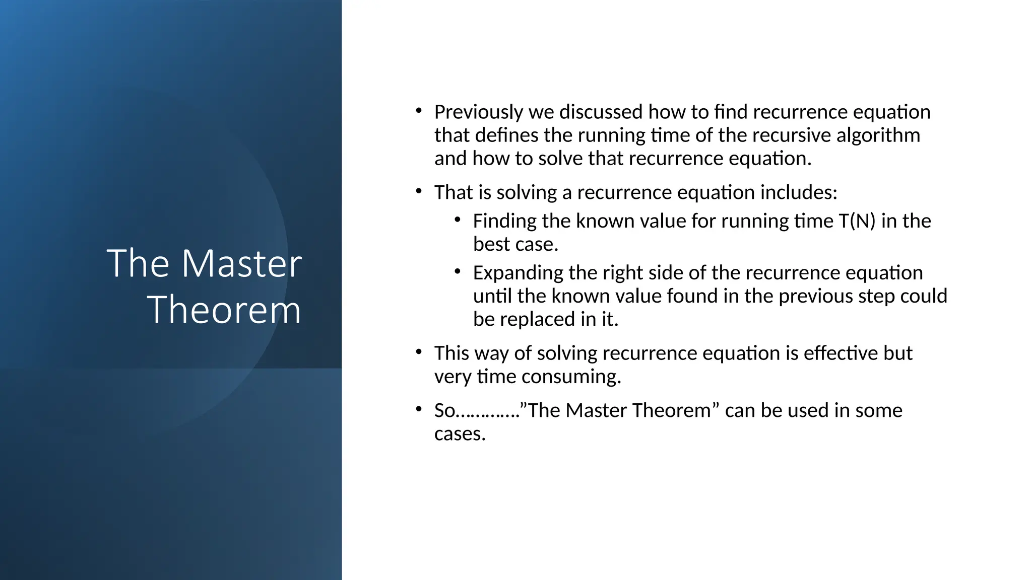 The Master
Theorem
• Previously we discussed how to find recurrence equation
that defines the running time of the recursive algorithm
and how to solve that recurrence equation.
• That is solving a recurrence equation includes:
• Finding the known value for running time T(N) in the
best case.
• Expanding the right side of the recurrence equation
until the known value found in the previous step could
be replaced in it.
• This way of solving recurrence equation is effective but
very time consuming.
• So………….”The Master Theorem” can be used in some
cases.
 