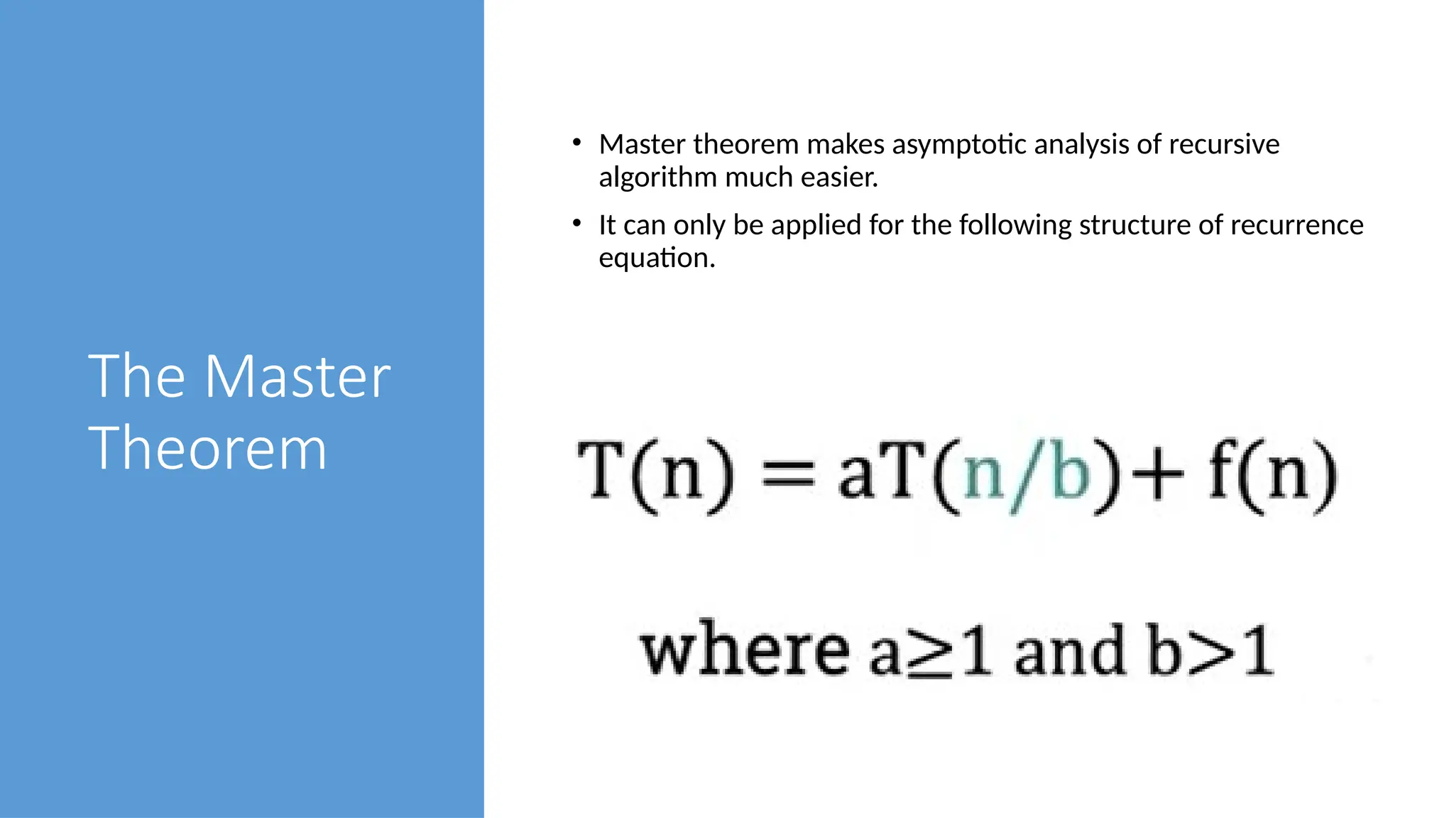 The Master
Theorem
• Master theorem makes asymptotic analysis of recursive
algorithm much easier.
• It can only be applied for the following structure of recurrence
equation.
 