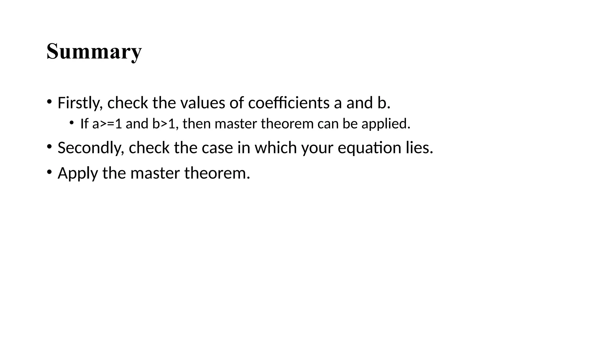 Summary
• Firstly, check the values of coefficients a and b.
• If a>=1 and b>1, then master theorem can be applied.
• Secondly, check the case in which your equation lies.
• Apply the master theorem.
 