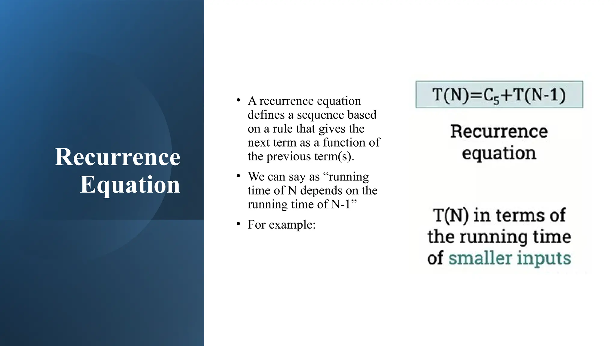 Recurrence
Equation
• A recurrence equation
defines a sequence based
on a rule that gives the
next term as a function of
the previous term(s).
• We can say as “running
time of N depends on the
running time of N-1”
• For example:
 