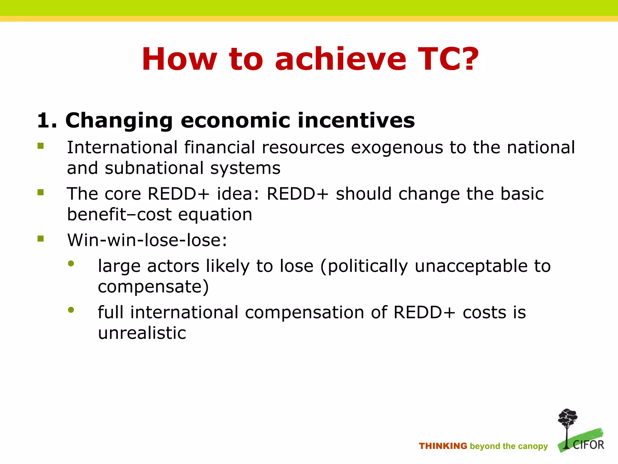 How to achieve TC?
1. Changing economic incentives
§ International financial resources exogenous to the national
and subnational systems
§ The core REDD+ idea: REDD+ should change the basic
benefit–cost equation
§ Win-win-lose-lose:
• large actors likely to lose (politically unacceptable to
compensate)
• full international compensation of REDD+ costs is
unrealistic
THINKING beyond the canopy