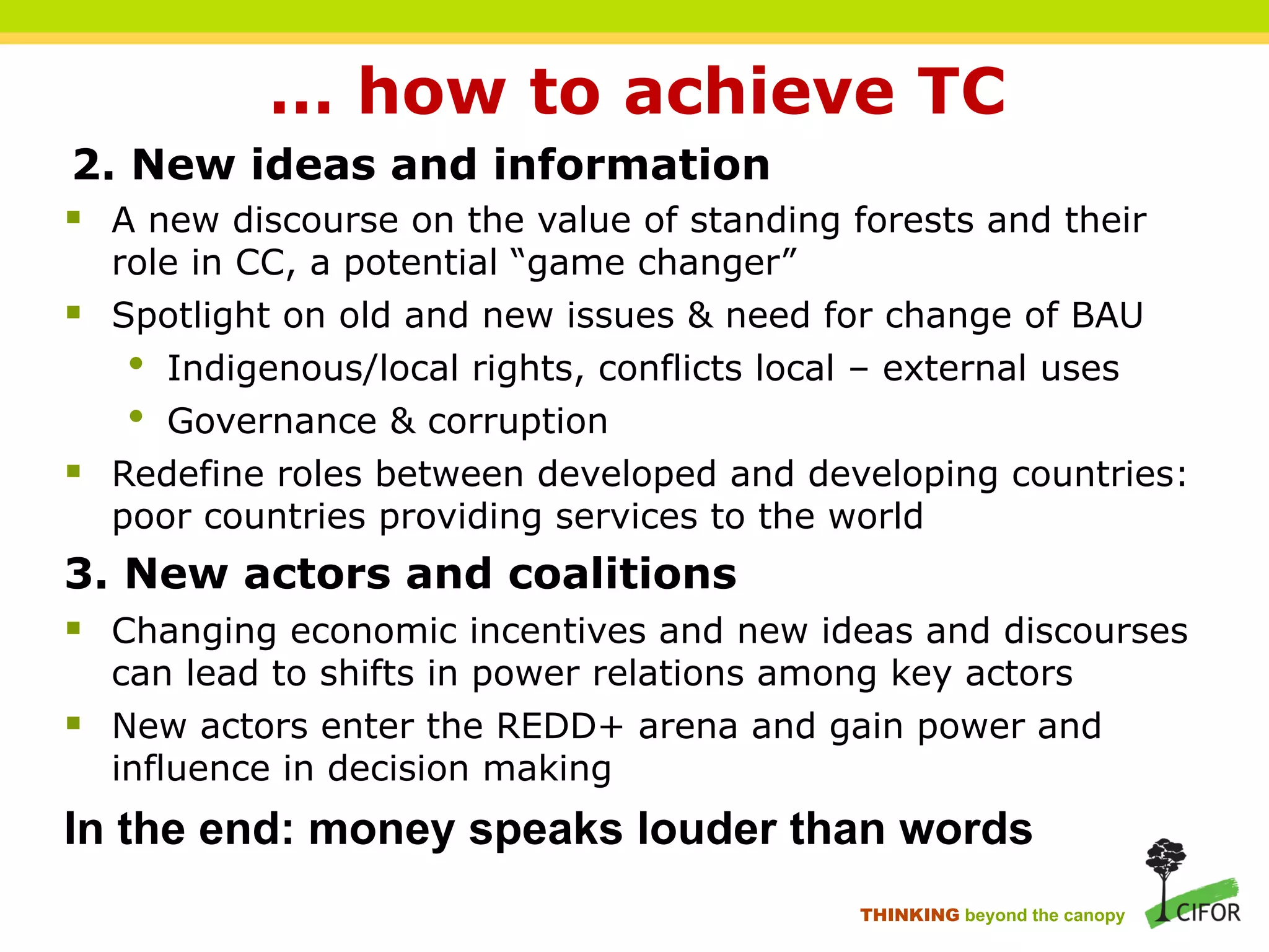 … how to achieve TC
2. New ideas and information
§ A new discourse on the value of standing forests and their
role in CC, a potential “game changer”
§ Spotlight on old and new issues & need for change of BAU
• Indigenous/local rights, conflicts local – external uses
• Governance & corruption
§ Redefine roles between developed and developing countries:
poor countries providing services to the world
3. New actors and coalitions
§ Changing economic incentives and new ideas and discourses
can lead to shifts in power relations among key actors
§ New actors enter the REDD+ arena and gain power and
influence in decision making
In the end: money speaks louder than words
THINKING beyond the canopy