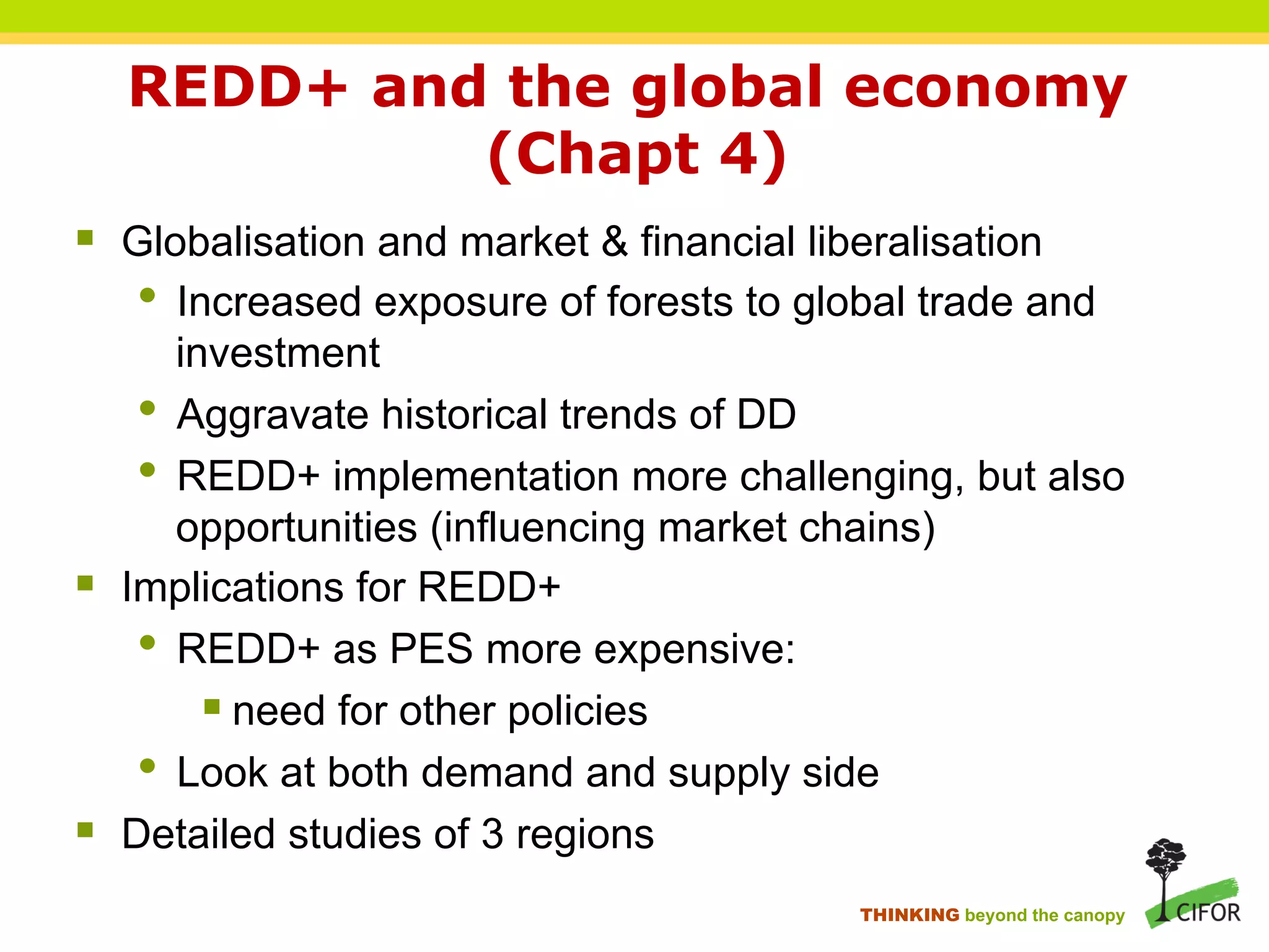 REDD+ and the global economy
(Chapt 4)
§ Globalisation and market & financial liberalisation
• Increased exposure of forests to global trade and
investment
• Aggravate historical trends of DD
• REDD+ implementation more challenging, but also
opportunities (influencing market chains)
§ Implications for REDD+
• REDD+ as PES more expensive:
§ need for other policies
• Look at both demand and supply side
§ Detailed studies of 3 regions
THINKING beyond the canopy