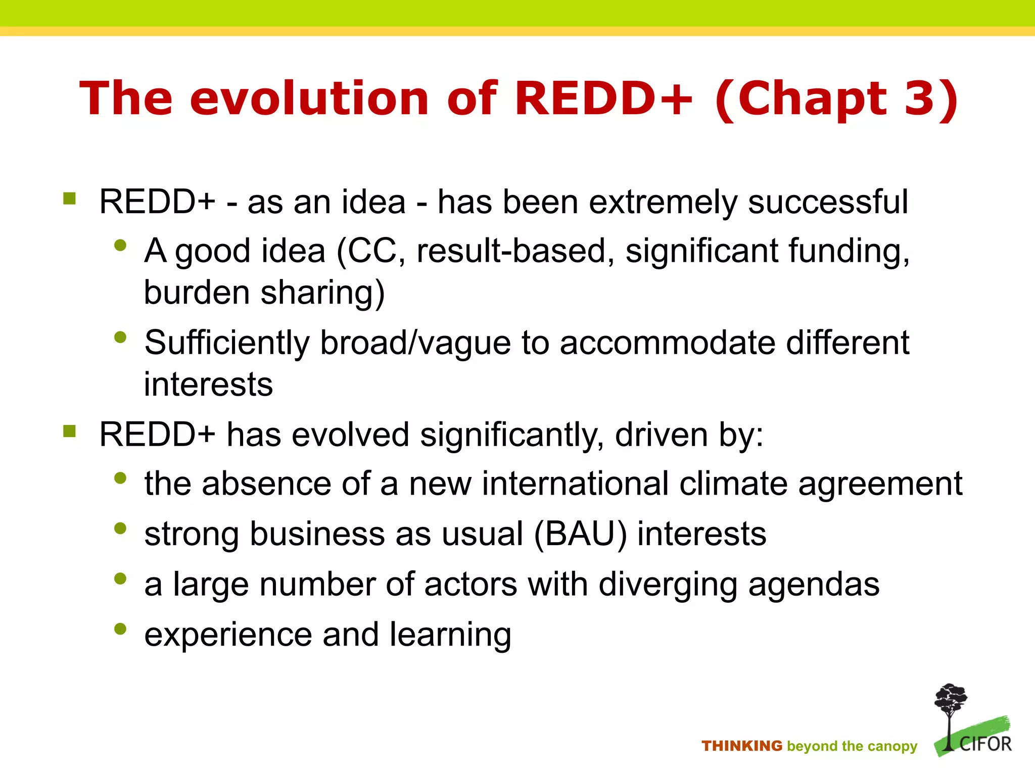 The evolution of REDD+ (Chapt 3)
§ REDD+ - as an idea - has been extremely successful
• A good idea (CC, result-based, significant funding,
burden sharing)
• Sufficiently broad/vague to accommodate different
interests
§ REDD+ has evolved significantly, driven by:
• the absence of a new international climate agreement
• strong business as usual (BAU) interests
• a large number of actors with diverging agendas
• experience and learning
THINKING beyond the canopy
