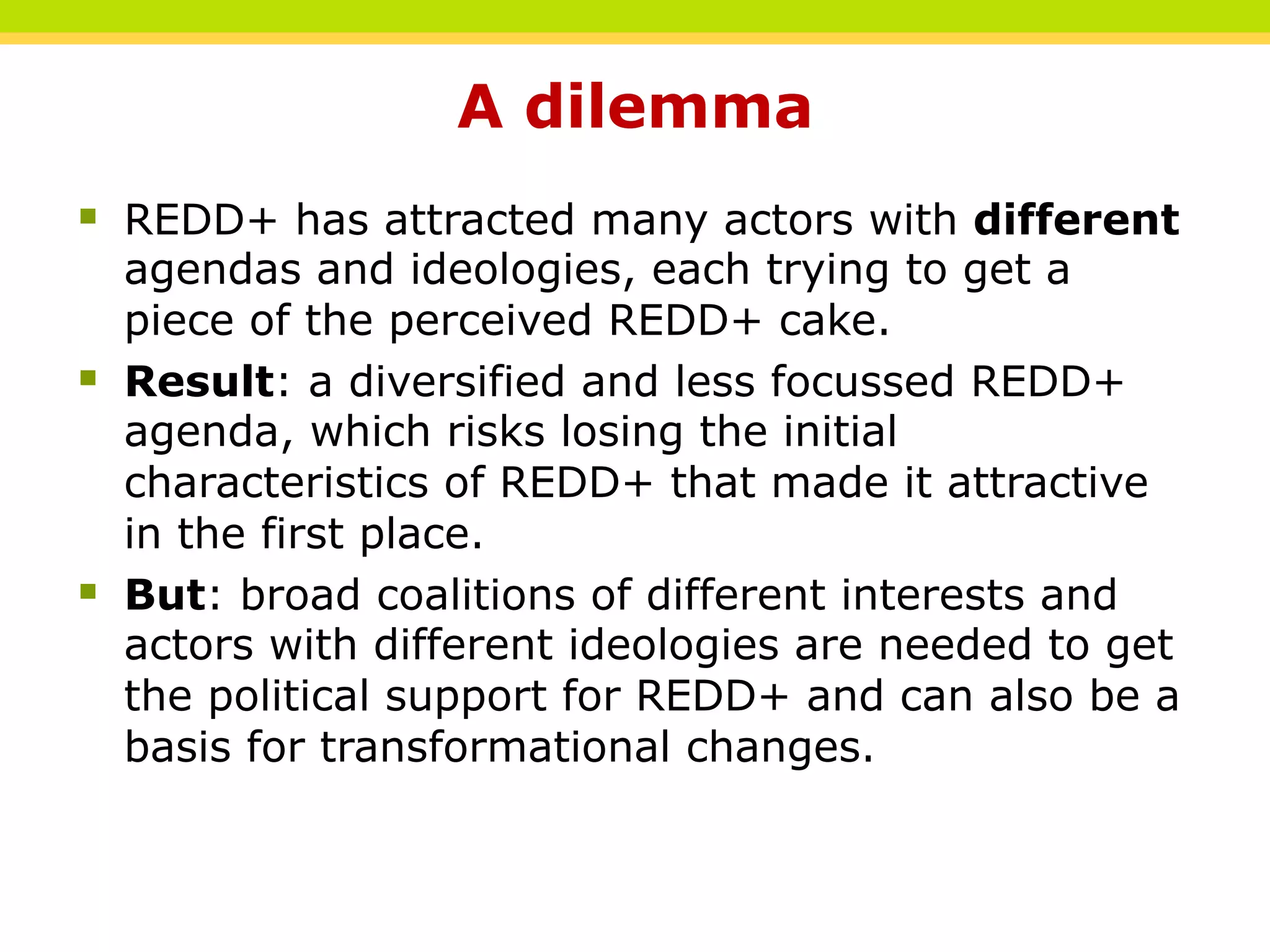 A dilemma
§ REDD+ has attracted many actors with different
agendas and ideologies, each trying to get a
piece of the perceived REDD+ cake.
§ Result: a diversified and less focussed REDD+
agenda, which risks losing the initial
characteristics of REDD+ that made it attractive
in the first place.
§ But: broad coalitions of different interests and
actors with different ideologies are needed to get
the political support for REDD+ and can also be a
basis for transformational changes.