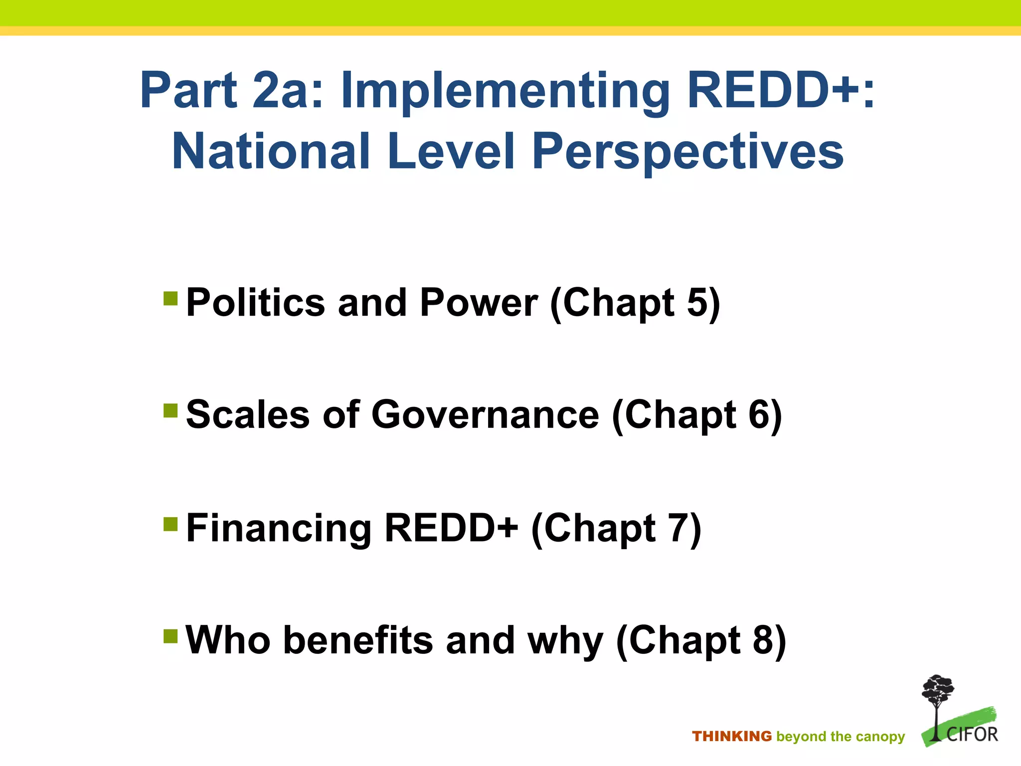 Part 2a: Implementing REDD+:
National Level Perspectives
§ Politics and Power (Chapt 5)
§ Scales of Governance (Chapt 6)
§ Financing REDD+ (Chapt 7)
§ Who benefits and why (Chapt 8)
THINKING beyond the canopy