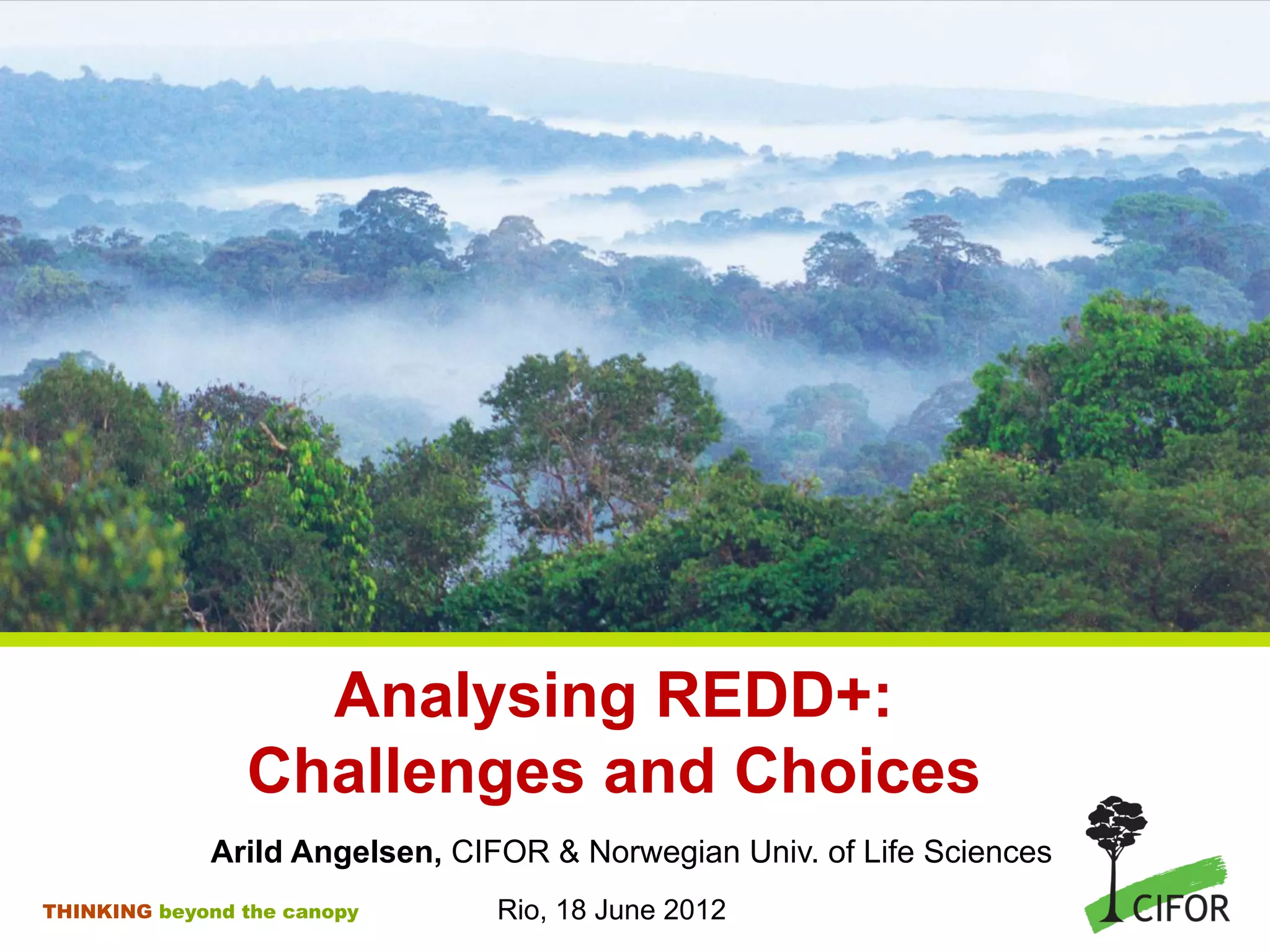Analysing REDD+:
Challenges and Choices
Arild Angelsen, CIFOR & Norwegian Univ. of Life Sciences
THINKING beyond the canopy Rio, 18 June 2012