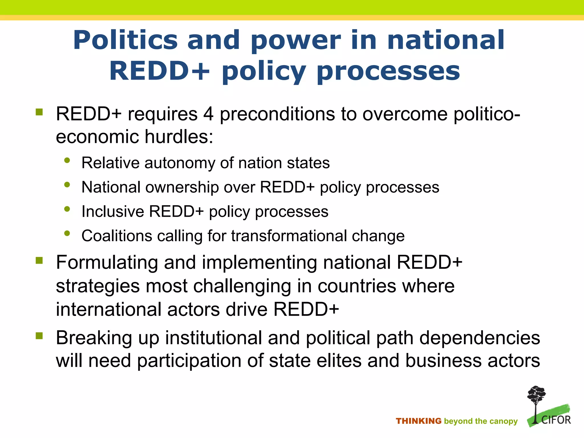 Politics and power in national
REDD+ policy processes
§ REDD+ requires 4 preconditions to overcome politico-
economic hurdles:
• Relative autonomy of nation states
• National ownership over REDD+ policy processes
• Inclusive REDD+ policy processes
• Coalitions calling for transformational change
§ Formulating and implementing national REDD+
strategies most challenging in countries where
international actors drive REDD+
§ Breaking up institutional and political path dependencies
will need participation of state elites and business actors
THINKING beyond the canopy