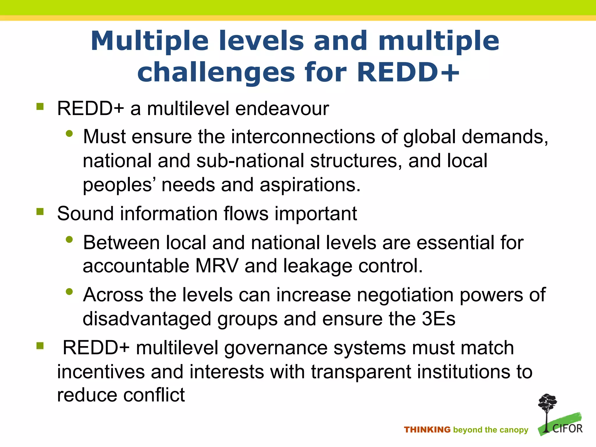 Multiple levels and multiple
challenges for REDD+
§ REDD+ a multilevel endeavour
• Must ensure the interconnections of global demands,
national and sub-national structures, and local
peoples’ needs and aspirations.
§ Sound information flows important
• Between local and national levels are essential for
accountable MRV and leakage control.
• Across the levels can increase negotiation powers of
disadvantaged groups and ensure the 3Es
§ REDD+ multilevel governance systems must match
incentives and interests with transparent institutions to
reduce conflict
THINKING beyond the canopy