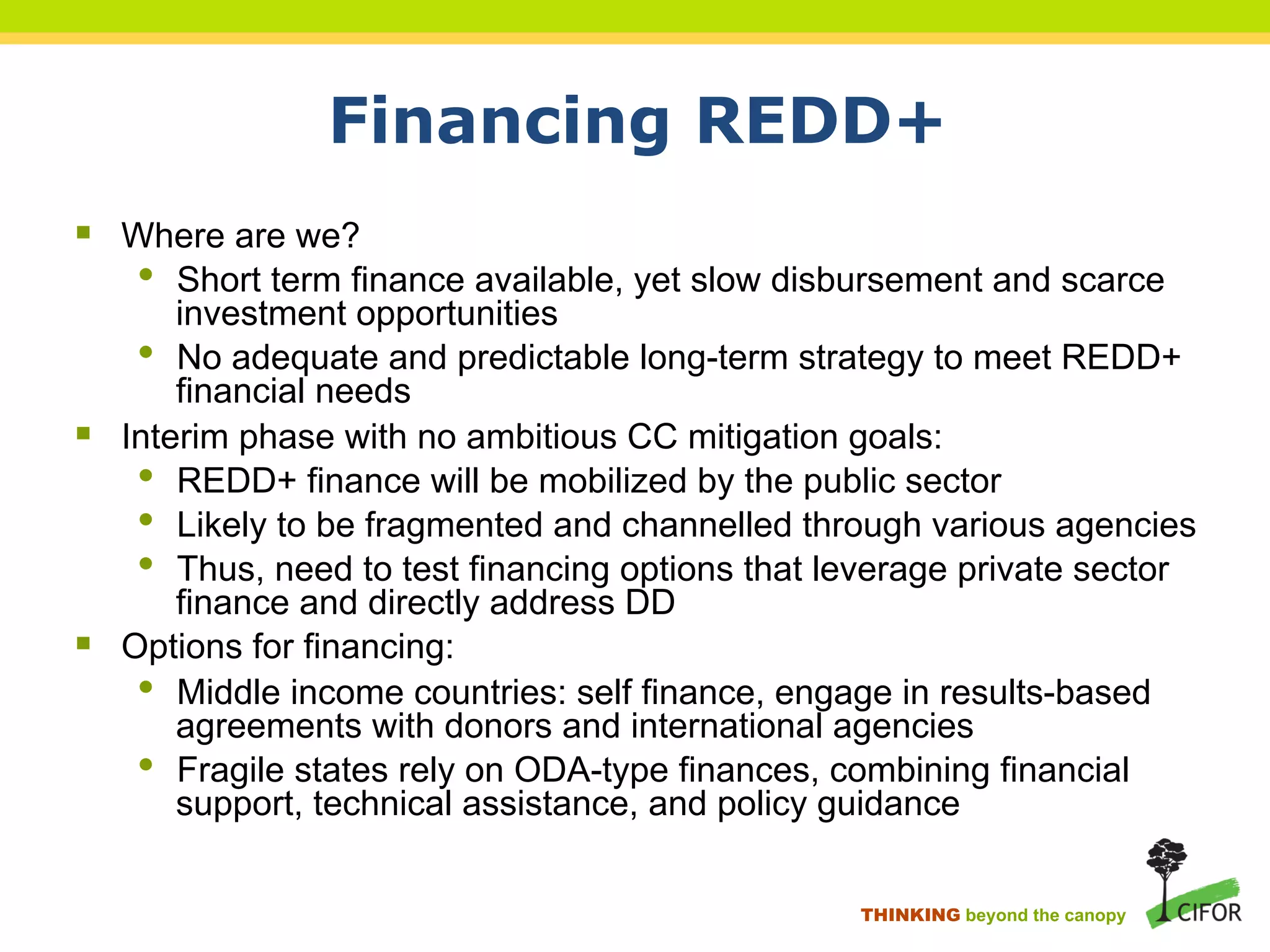 Financing REDD+
§ Where are we?
• Short term finance available, yet slow disbursement and scarce
investment opportunities
• No adequate and predictable long-term strategy to meet REDD+
financial needs
§ Interim phase with no ambitious CC mitigation goals:
• REDD+ finance will be mobilized by the public sector
• Likely to be fragmented and channelled through various agencies
• Thus, need to test financing options that leverage private sector
finance and directly address DD
§ Options for financing:
• Middle income countries: self finance, engage in results-based
agreements with donors and international agencies
• Fragile states rely on ODA-type finances, combining financial
support, technical assistance, and policy guidance
THINKING beyond the canopy