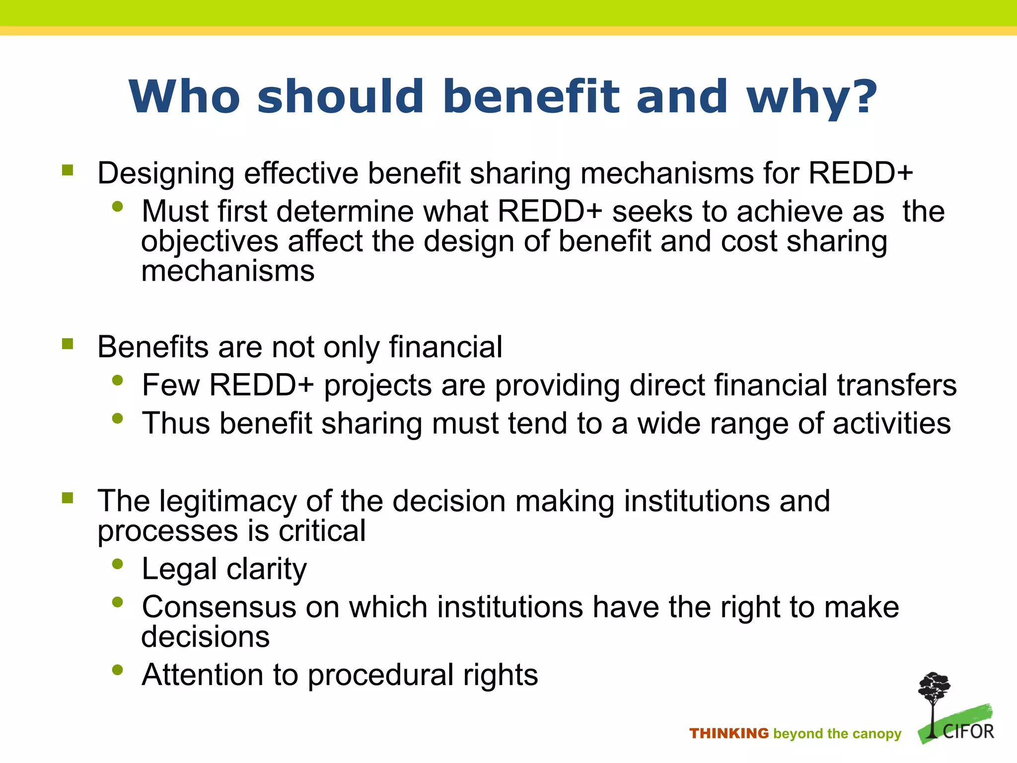 Who should benefit and why?
§ Designing effective benefit sharing mechanisms for REDD+
• Must first determine what REDD+ seeks to achieve as the
objectives affect the design of benefit and cost sharing
mechanisms
§ Benefits are not only financial
• Few REDD+ projects are providing direct financial transfers
• Thus benefit sharing must tend to a wide range of activities
§ The legitimacy of the decision making institutions and
processes is critical
• Legal clarity
• Consensus on which institutions have the right to make
decisions
• Attention to procedural rights
THINKING beyond the canopy