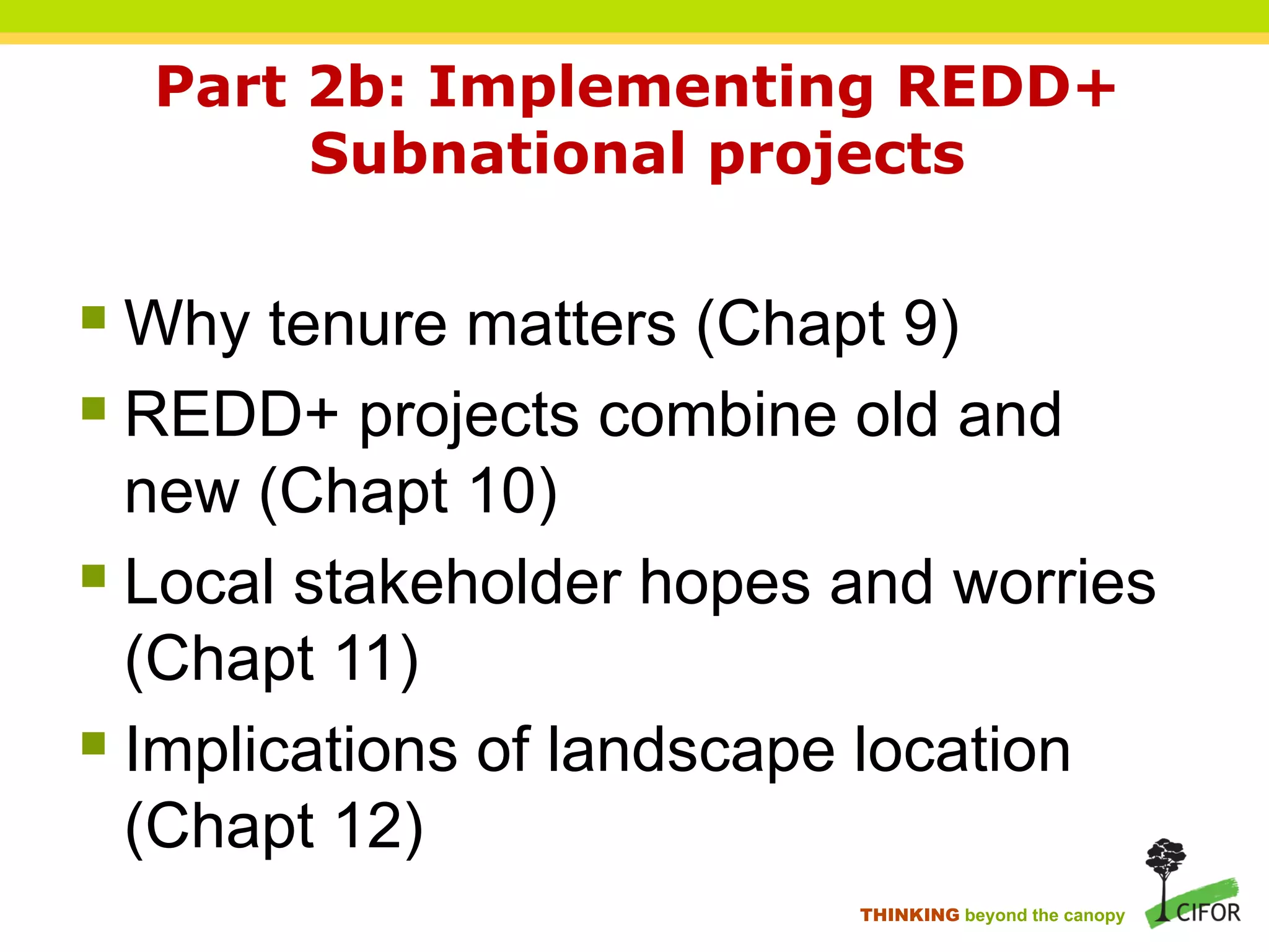 Part 2b: Implementing REDD+
Subnational projects
§ Why tenure matters (Chapt 9)
§ REDD+ projects combine old and
new (Chapt 10)
§ Local stakeholder hopes and worries
(Chapt 11)
§ Implications of landscape location
(Chapt 12)
THINKING beyond the canopy