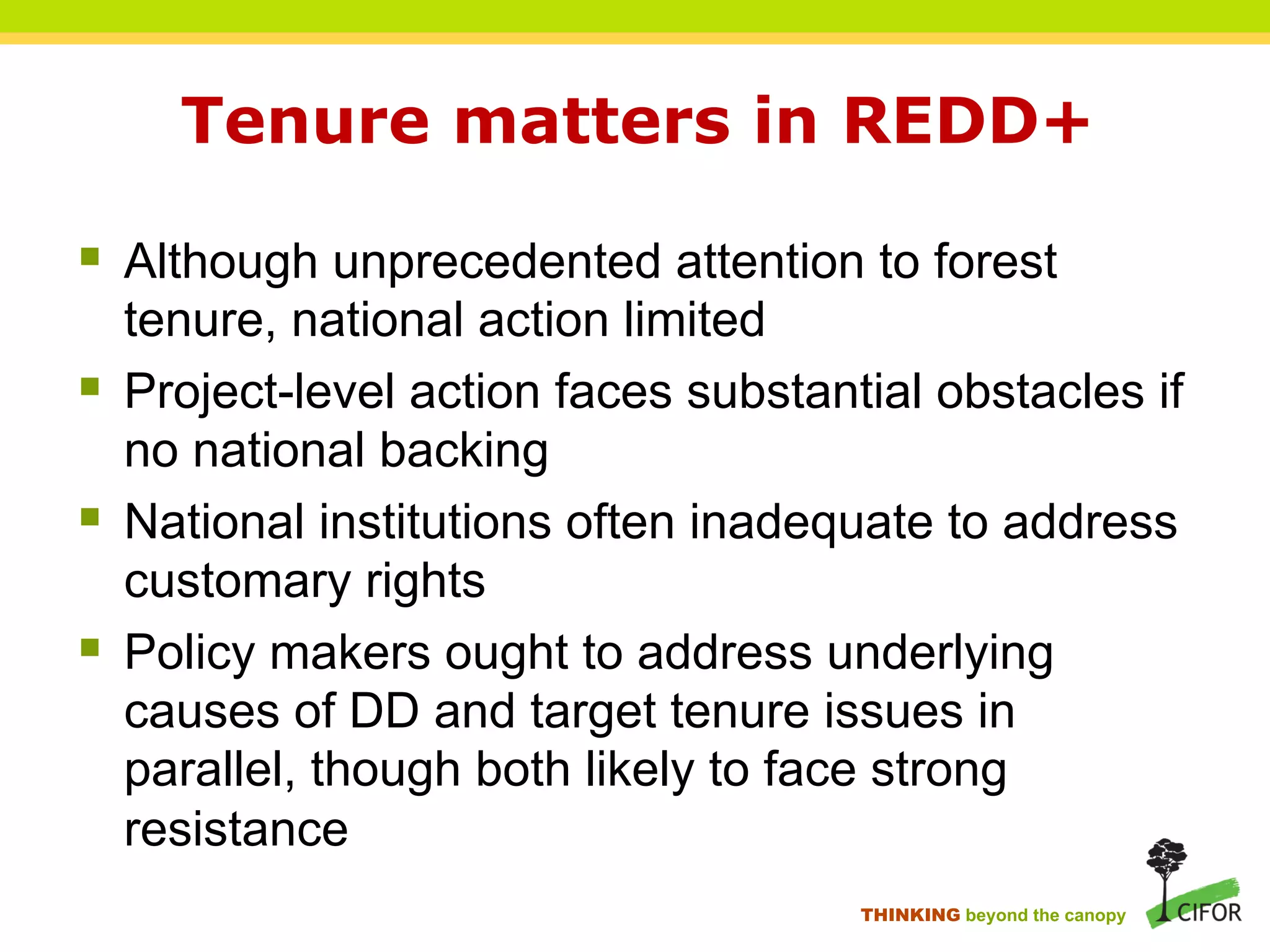 Tenure matters in REDD+
§ Although unprecedented attention to forest
tenure, national action limited
§ Project-level action faces substantial obstacles if
no national backing
§ National institutions often inadequate to address
customary rights
§ Policy makers ought to address underlying
causes of DD and target tenure issues in
parallel, though both likely to face strong
resistance
THINKING beyond the canopy