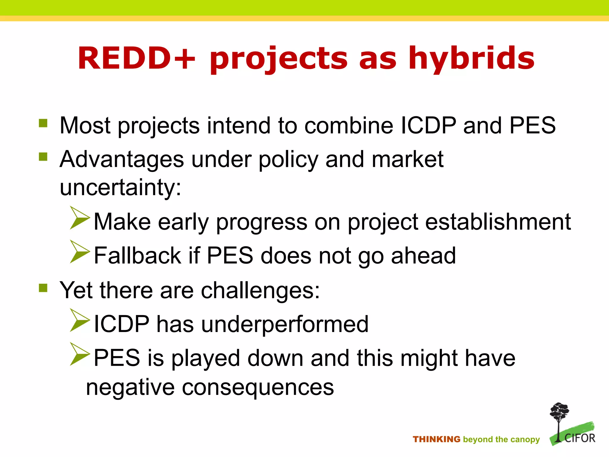 REDD+ projects as hybrids
§ Most projects intend to combine ICDP and PES
§ Advantages under policy and market
uncertainty:
Ø Make early progress on project establishment
Ø Fallback if PES does not go ahead
§ Yet there are challenges:
Ø ICDP has underperformed
Ø PES is played down and this might have
negative consequences
THINKING beyond the canopy