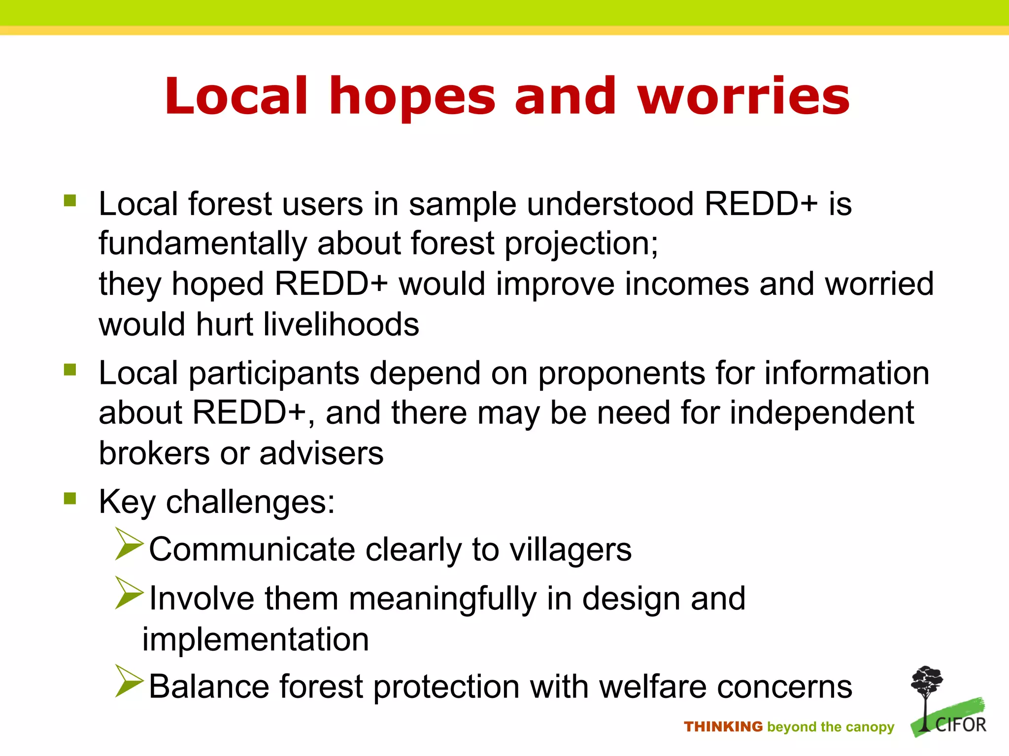 Local hopes and worries
§ Local forest users in sample understood REDD+ is
fundamentally about forest projection;
they hoped REDD+ would improve incomes and worried
would hurt livelihoods
§ Local participants depend on proponents for information
about REDD+, and there may be need for independent
brokers or advisers
§ Key challenges:
Ø Communicate clearly to villagers
Ø Involve them meaningfully in design and
implementation
Ø Balance forest protection with welfare concerns
THINKING beyond the canopy