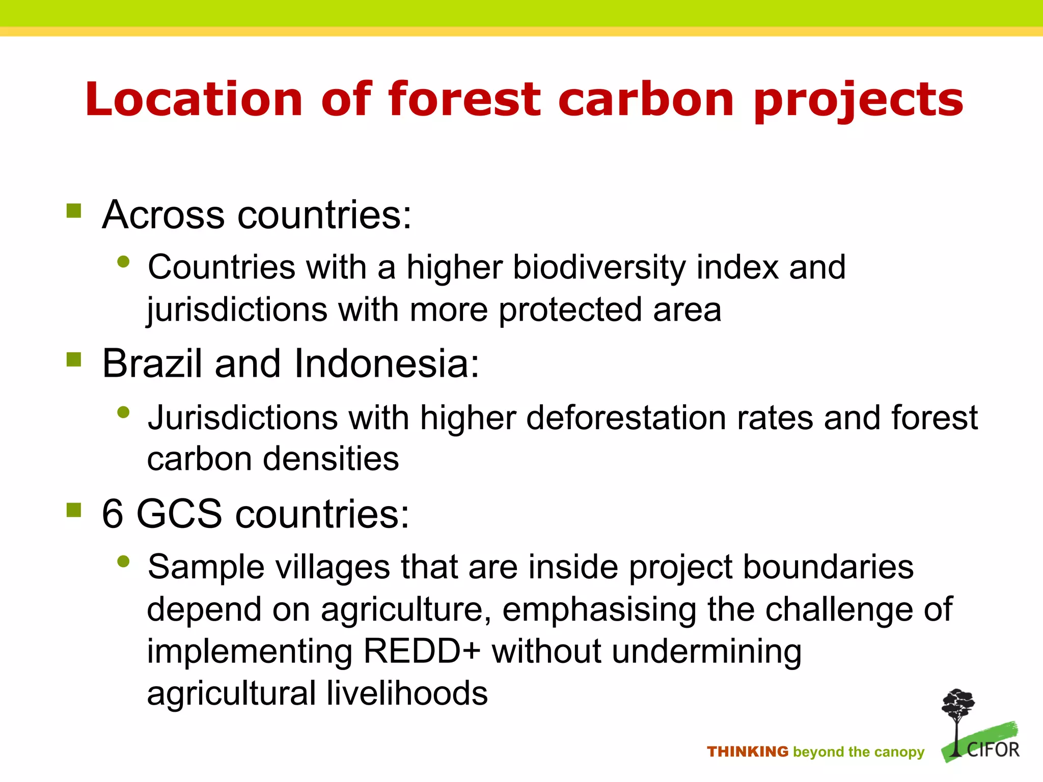 Location of forest carbon projects
§ Across countries:
• Countries with a higher biodiversity index and
jurisdictions with more protected area
§ Brazil and Indonesia:
• Jurisdictions with higher deforestation rates and forest
carbon densities
§ 6 GCS countries:
• Sample villages that are inside project boundaries
depend on agriculture, emphasising the challenge of
implementing REDD+ without undermining
agricultural livelihoods
THINKING beyond the canopy