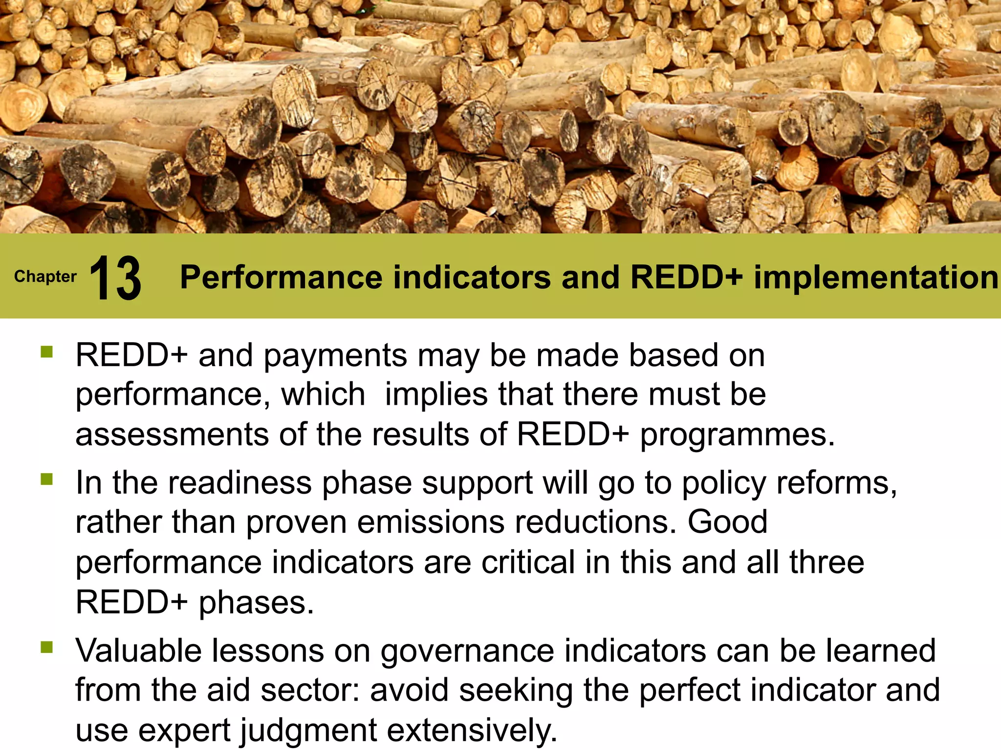 Chapter
13 Performance indicators and REDD+ implementation
§ REDD+ and payments may be made based on
performance, which implies that there must be
assessments of the results of REDD+ programmes.
§ In the readiness phase support will go to policy reforms,
rather than proven emissions reductions. Good
performance indicators are critical in this and all three
REDD+ phases.
§ Valuable lessons on governance indicators can be learned
from the aid sector: avoid seeking the perfect indicator and
use expert judgment extensively.