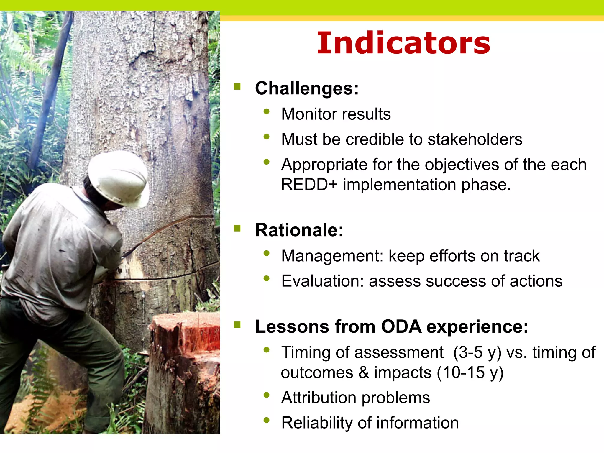 Indicators
§ Challenges:
• Monitor results
• Must be credible to stakeholders
• Appropriate for the objectives of the each
REDD+ implementation phase.
§ Rationale:
• Management: keep efforts on track
• Evaluation: assess success of actions
§ Lessons from ODA experience:
• Timing of assessment (3-5 y) vs. timing of
outcomes & impacts (10-15 y)
• Attribution problems
• Reliability of information