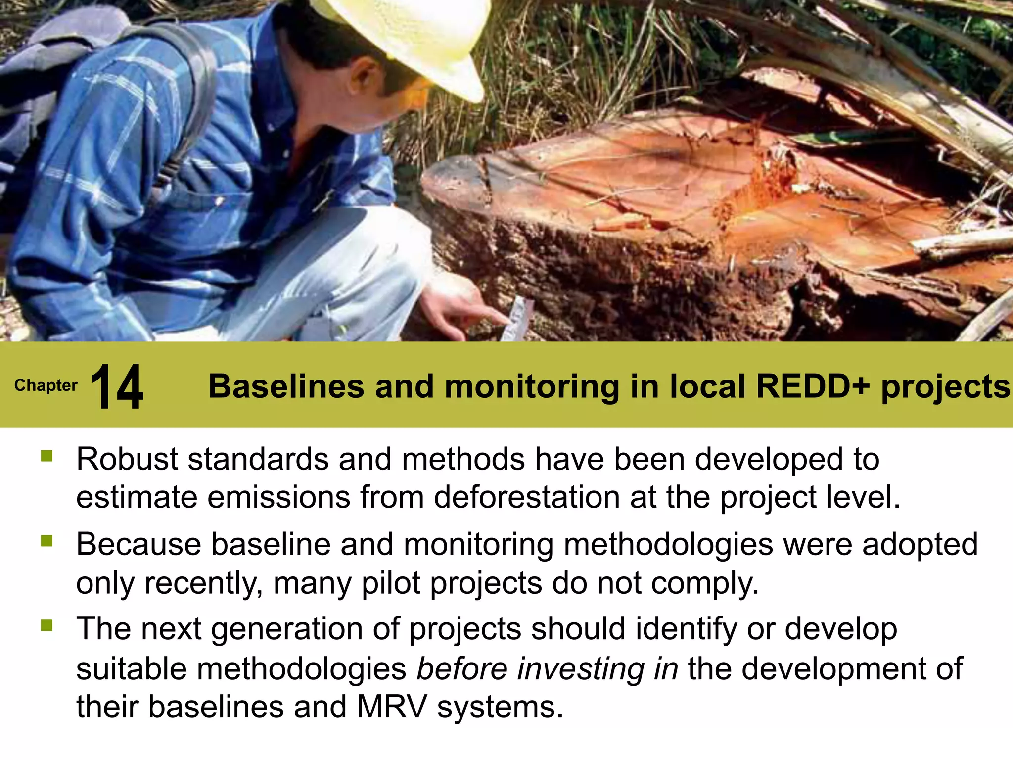 Chapter
14 Baselines and monitoring in local REDD+ projects
§ Robust standards and methods have been developed to
estimate emissions from deforestation at the project level.
§ Because baseline and monitoring methodologies were adopted
only recently, many pilot projects do not comply.
§ The next generation of projects should identify or develop
suitable methodologies before investing in the development of
their baselines and MRV systems.