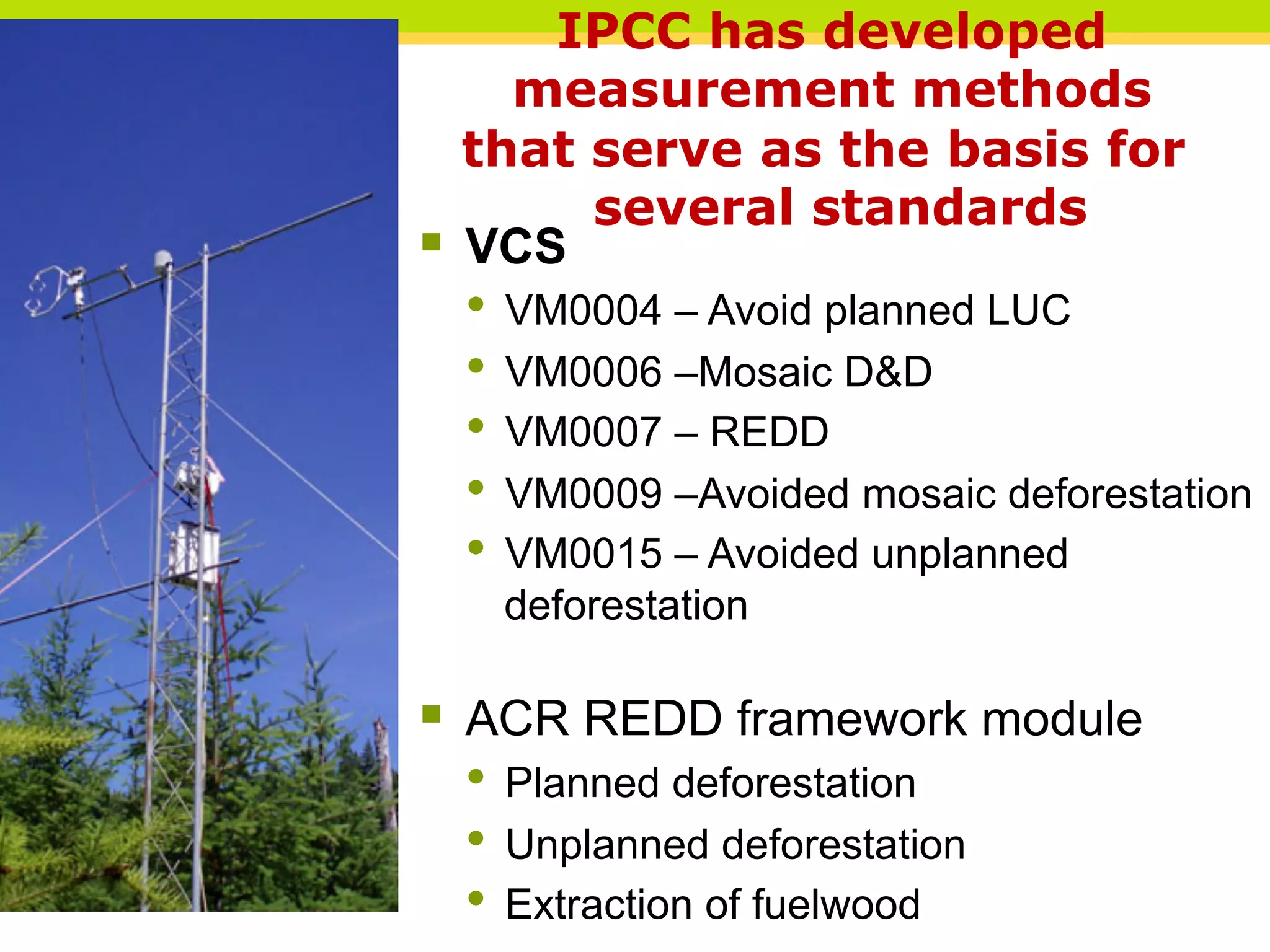 IPCC has developed
measurement methods
that serve as the basis for
several standards
§ VCS
• VM0004 – Avoid planned LUC
• VM0006 –Mosaic D&D
• VM0007 – REDD
• VM0009 –Avoided mosaic deforestation
• VM0015 – Avoided unplanned
deforestation
§ ACR REDD framework module
• Planned deforestation
• Unplanned deforestation
• Extraction of fuelwood
