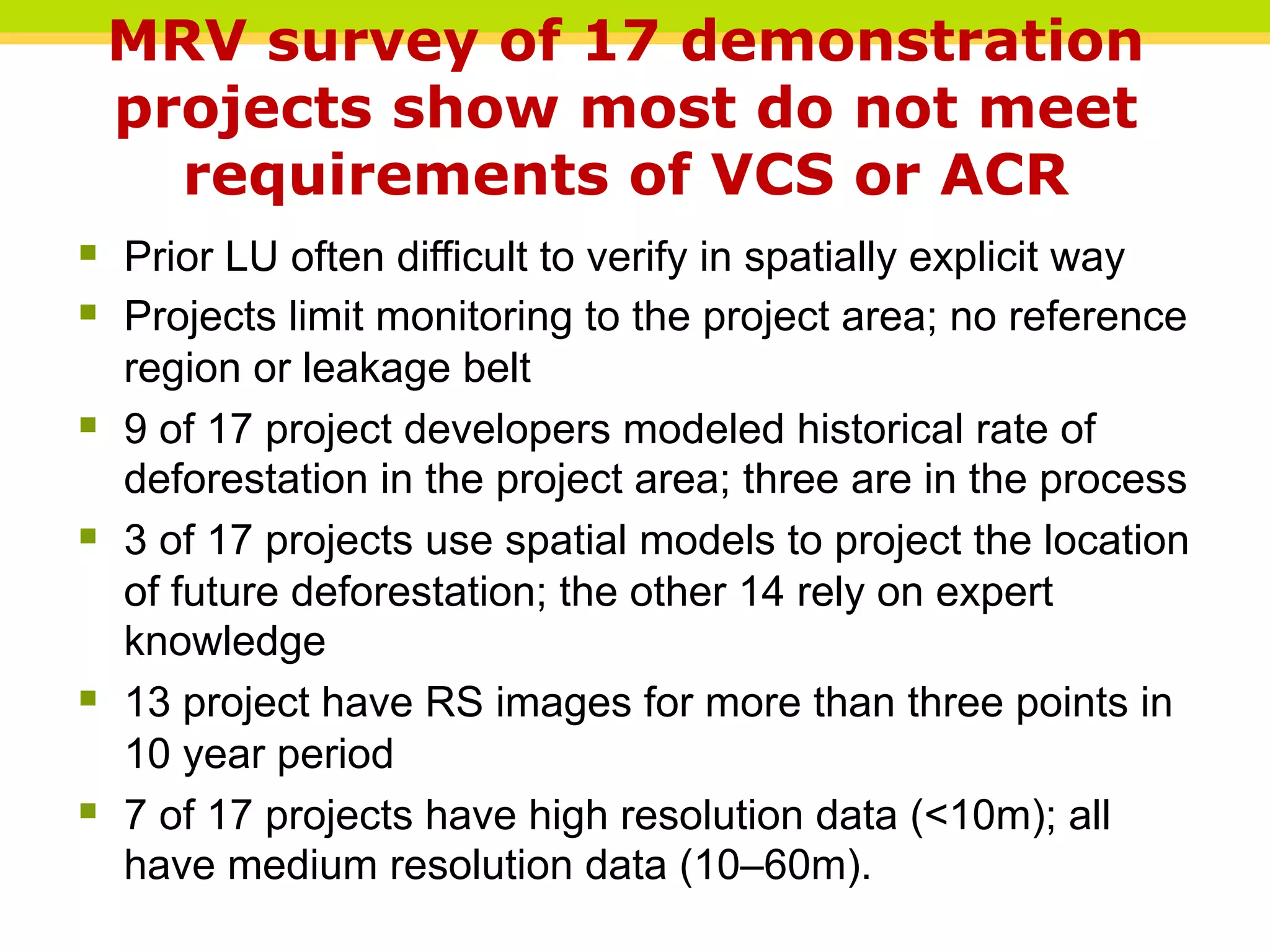MRV survey of 17 demonstration
projects show most do not meet
requirements of VCS or ACR
§ Prior LU often difficult to verify in spatially explicit way
§ Projects limit monitoring to the project area; no reference
region or leakage belt
§ 9 of 17 project developers modeled historical rate of
deforestation in the project area; three are in the process
§ 3 of 17 projects use spatial models to project the location
of future deforestation; the other 14 rely on expert
knowledge
§ 13 project have RS images for more than three points in
10 year period
§ 7 of 17 projects have high resolution data (<10m); all
have medium resolution data (10–60m).