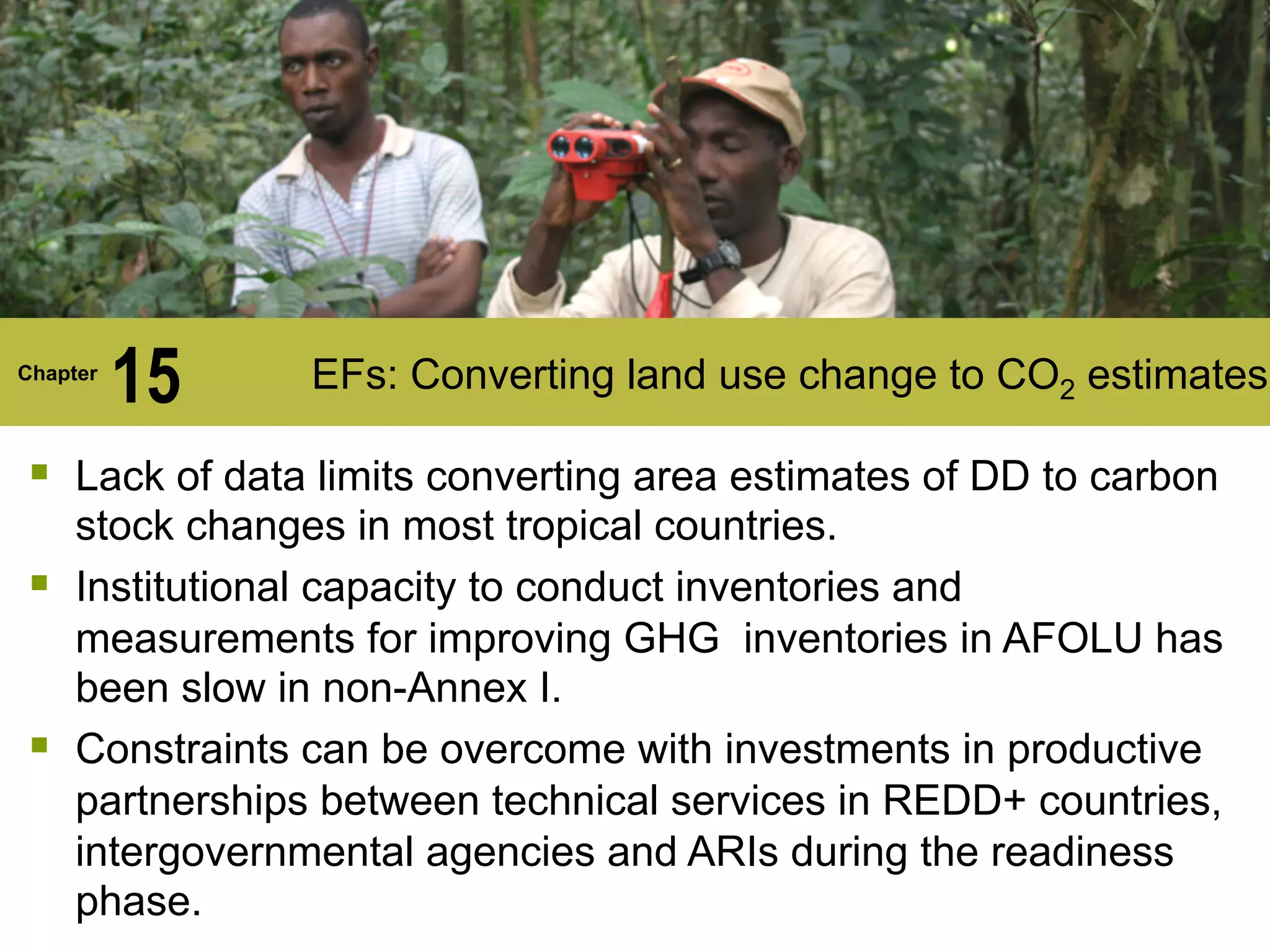 Chapter
15 EFs: Converting land use change to CO2 estimates
§ Lack of data limits converting area estimates of DD to carbon
stock changes in most tropical countries.
§ Institutional capacity to conduct inventories and
measurements for improving GHG inventories in AFOLU has
been slow in non-Annex I.
§ Constraints can be overcome with investments in productive
partnerships between technical services in REDD+ countries,
intergovernmental agencies and ARIs during the readiness
phase.