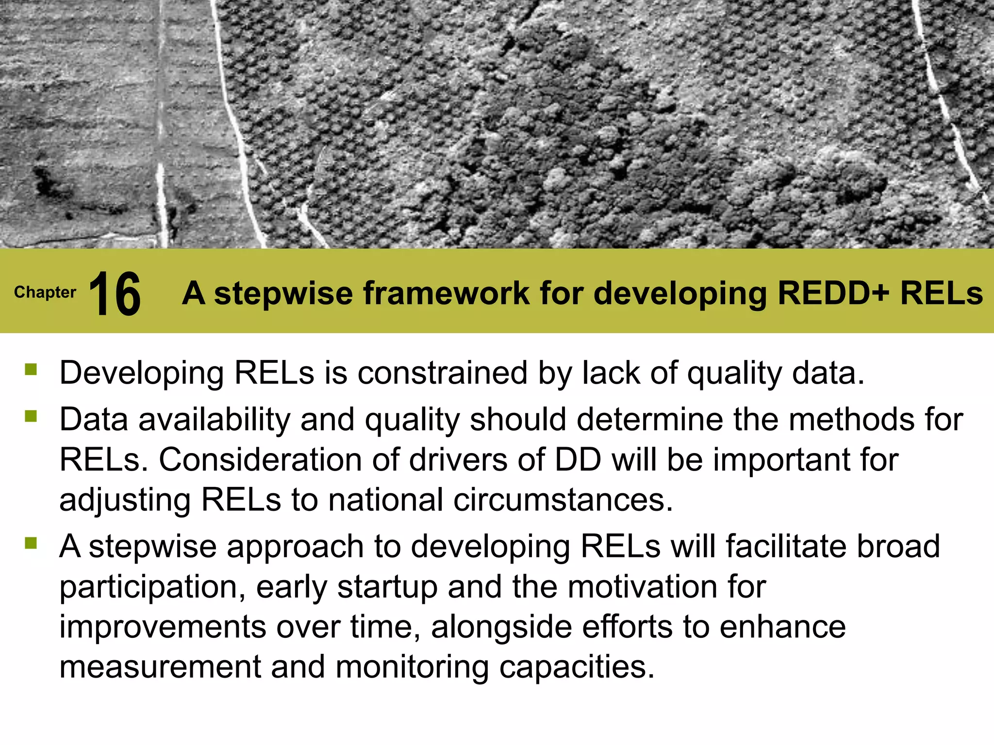 Chapter
16 A stepwise framework for developing REDD+ RELs
§ Developing RELs is constrained by lack of quality data.
§ Data availability and quality should determine the methods for
RELs. Consideration of drivers of DD will be important for
adjusting RELs to national circumstances.
§ A stepwise approach to developing RELs will facilitate broad
participation, early startup and the motivation for
improvements over time, alongside efforts to enhance
measurement and monitoring capacities.
