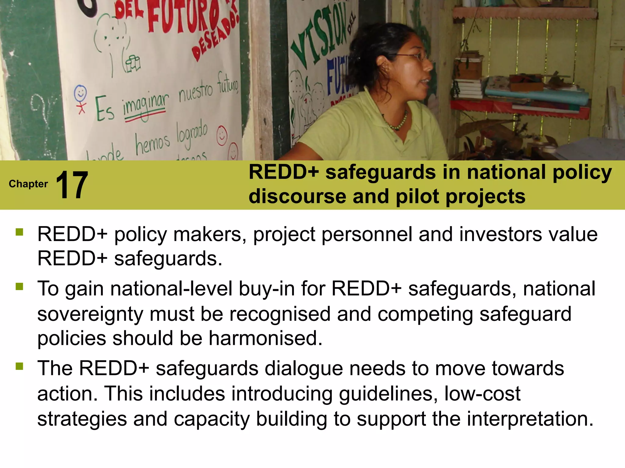 REDD+ safeguards in national policy
Chapter
17 discourse and pilot projects
§ REDD+ policy makers, project personnel and investors value
REDD+ safeguards.
§ To gain national-level buy-in for REDD+ safeguards, national
sovereignty must be recognised and competing safeguard
policies should be harmonised.
§ The REDD+ safeguards dialogue needs to move towards
action. This includes introducing guidelines, low-cost
strategies and capacity building to support the interpretation.