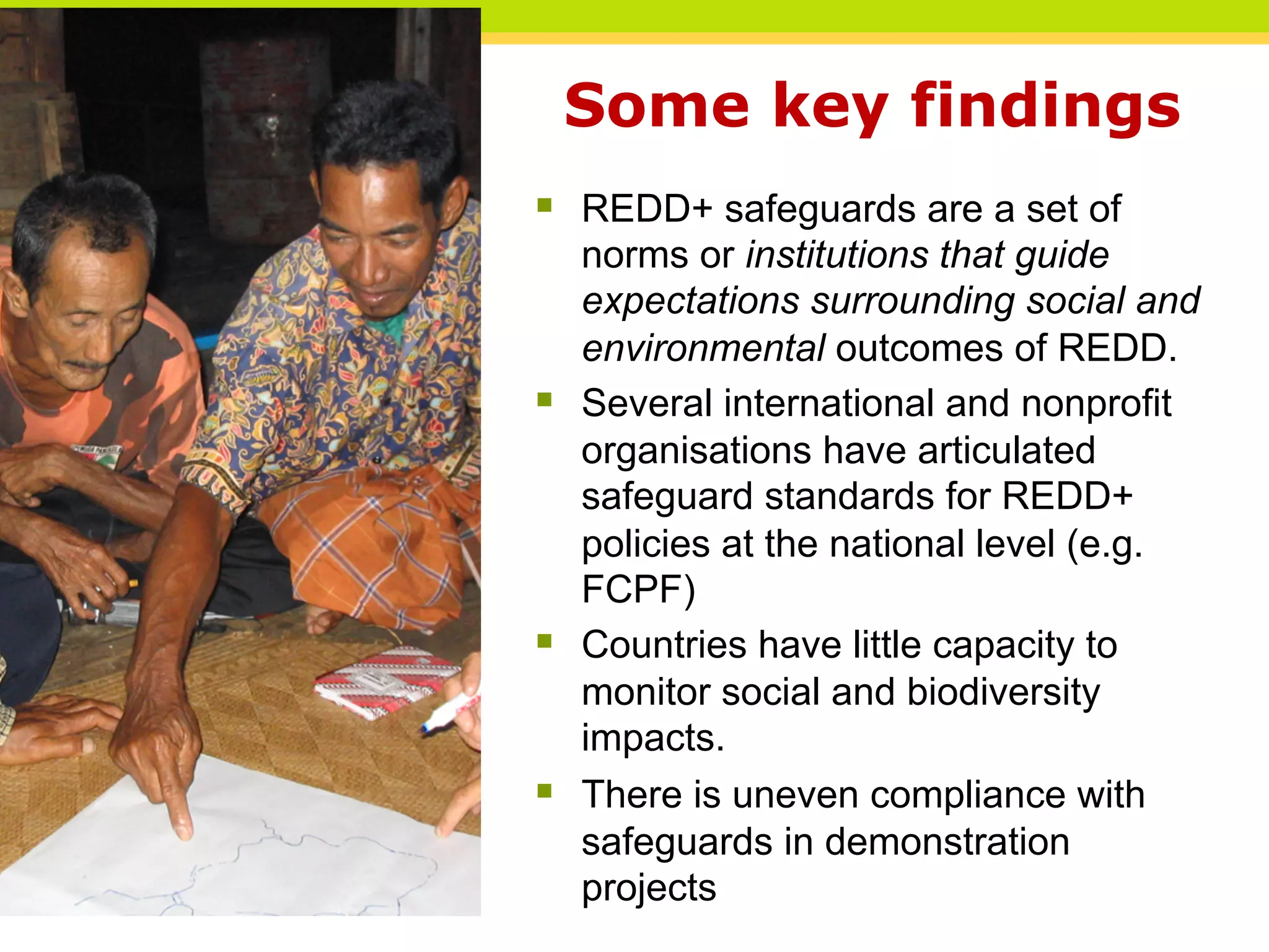 Some key findings
§ REDD+ safeguards are a set of
norms or institutions that guide
expectations surrounding social and
environmental outcomes of REDD.
§ Several international and nonprofit
organisations have articulated
safeguard standards for REDD+
policies at the national level (e.g.
FCPF)
§ Countries have little capacity to
monitor social and biodiversity
impacts.
§ There is uneven compliance with
safeguards in demonstration
projects