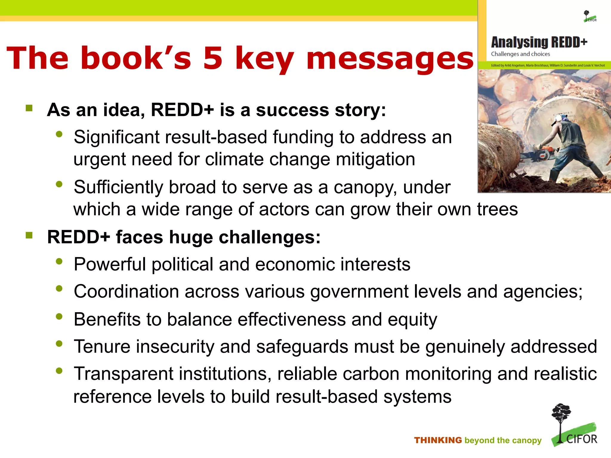 The book’s 5 key messages
§ As an idea, REDD+ is a success story:
• Significant result-based funding to address an
urgent need for climate change mitigation
• Sufficiently broad to serve as a canopy, under
which a wide range of actors can grow their own trees
§ REDD+ faces huge challenges:
• Powerful political and economic interests
• Coordination across various government levels and agencies;
• Benefits to balance effectiveness and equity
• Tenure insecurity and safeguards must be genuinely addressed
• Transparent institutions, reliable carbon monitoring and realistic
reference levels to build result-based systems
THINKING beyond the canopy