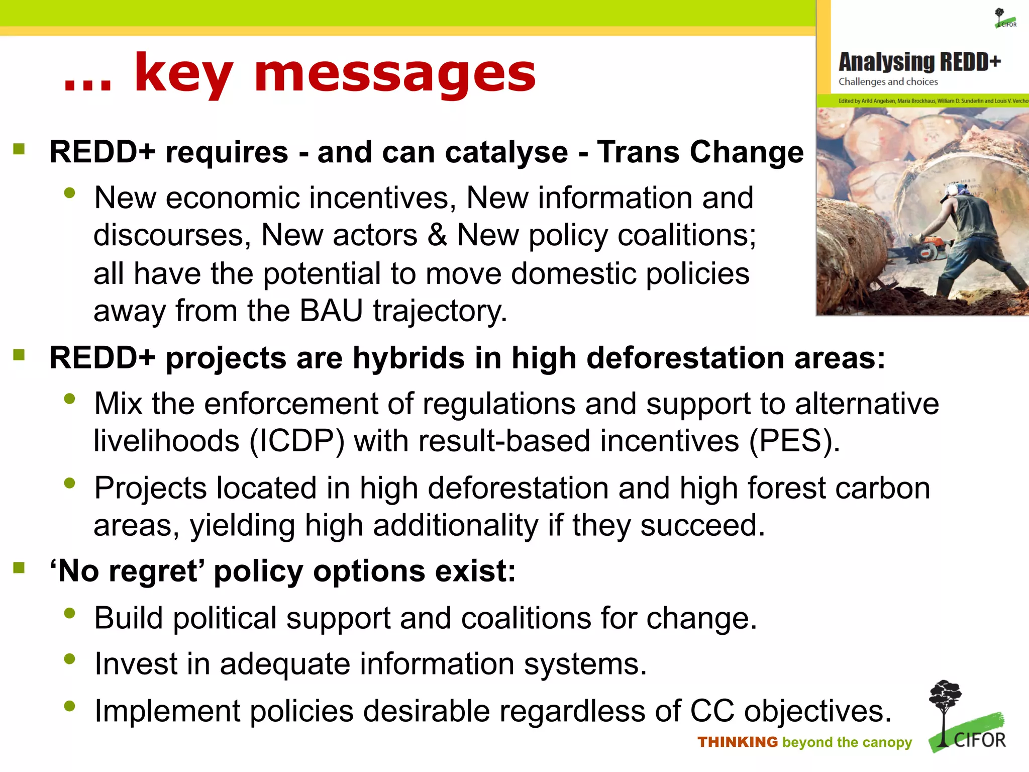 … key messages
§ REDD+ requires - and can catalyse - Trans Change
• New economic incentives, New information and
discourses, New actors & New policy coalitions;
all have the potential to move domestic policies
away from the BAU trajectory.
§ REDD+ projects are hybrids in high deforestation areas:
• Mix the enforcement of regulations and support to alternative
livelihoods (ICDP) with result-based incentives (PES).
• Projects located in high deforestation and high forest carbon
areas, yielding high additionality if they succeed.
§ ‘No regret’ policy options exist:
• Build political support and coalitions for change.
• Invest in adequate information systems.
• Implement policies desirable regardless of CC objectives.
THINKING beyond the canopy