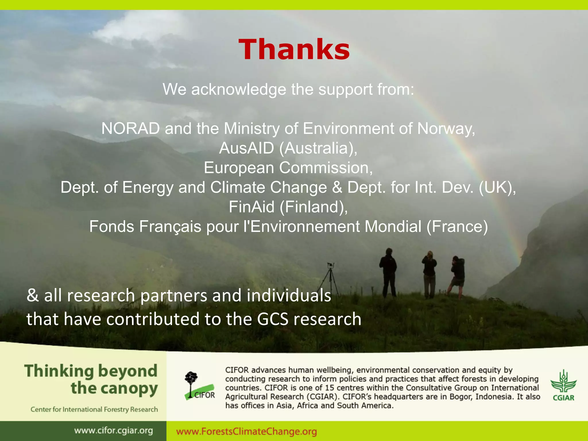 Thanks
We acknowledge the support from:
NORAD and the Ministry of Environment of Norway,
AusAID (Australia),
European Commission,
Dept. of Energy and Climate Change & Dept. for Int. Dev. (UK),
FinAid (Finland),
Fonds Français pour l'Environnement Mondial (France)
&
all
research
partners
and
individuals
that
have
contributed
to
the
GCS
research