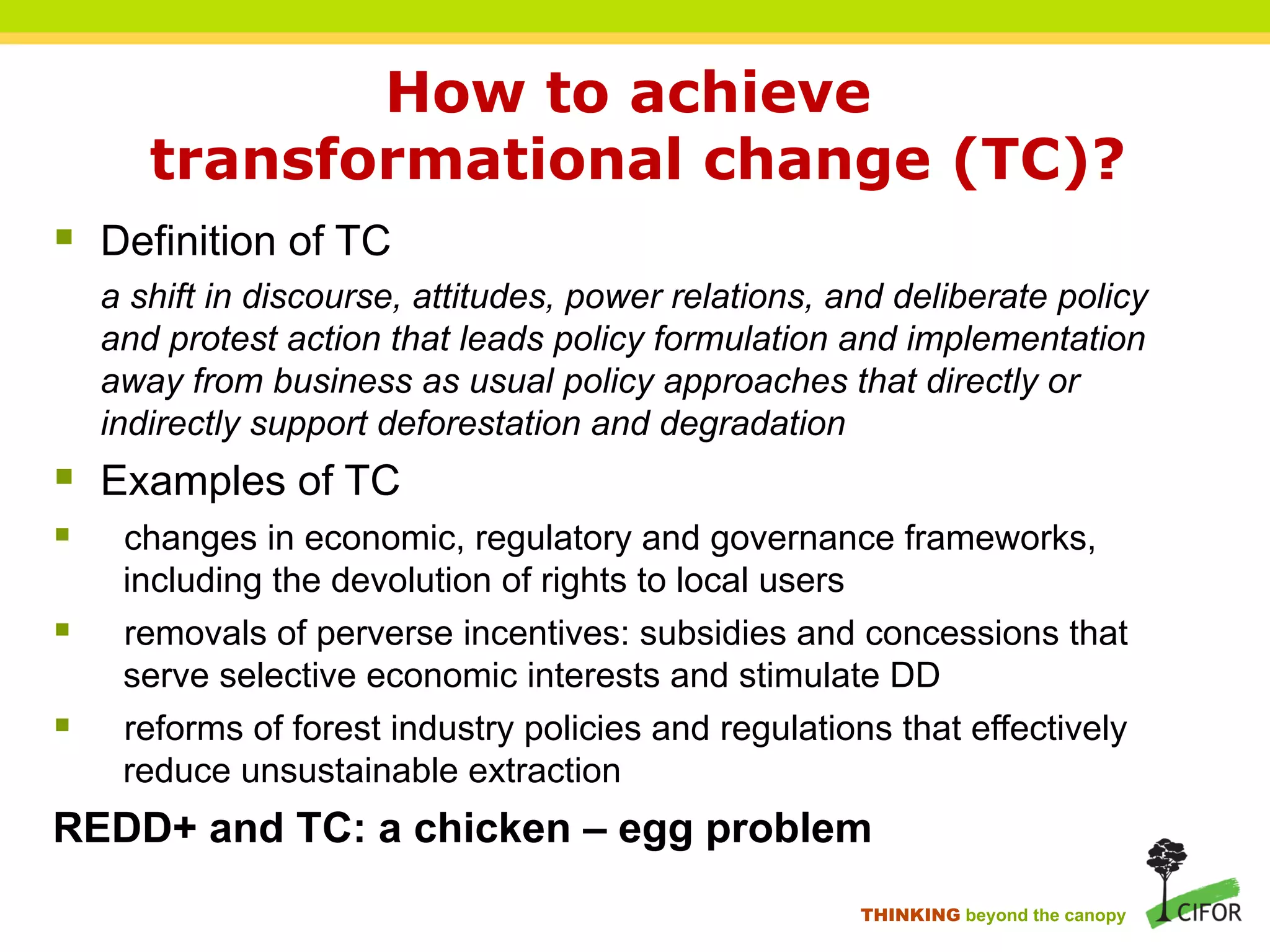 How to achieve
transformational change (TC)?
§ Definition of TC
a shift in discourse, attitudes, power relations, and deliberate policy
and protest action that leads policy formulation and implementation
away from business as usual policy approaches that directly or
indirectly support deforestation and degradation
§ Examples of TC
§ changes in economic, regulatory and governance frameworks,
including the devolution of rights to local users
§ removals of perverse incentives: subsidies and concessions that
serve selective economic interests and stimulate DD
§ reforms of forest industry policies and regulations that effectively
reduce unsustainable extraction
REDD+ and TC: a chicken – egg problem
THINKING beyond the canopy